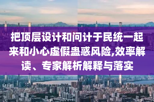 把頂層設(shè)計和問計于民統(tǒng)一起來和小心虛假蠱惑風(fēng)險,效率解讀、專家解析解釋與落實