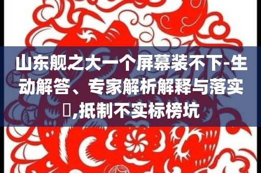 山東艦之大一個(gè)屏幕裝不下-生動(dòng)解答、專家解析解釋與落實(shí)?,抵制不實(shí)標(biāo)榜坑
