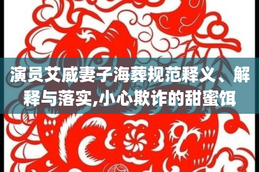 演員艾威妻子海葬規(guī)范釋義、解釋與落實(shí),小心欺詐的甜蜜餌