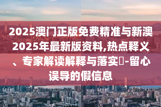 2025澳門正版免費精準與新澳2025年最新版資料,熱點釋義、專家解讀解釋與落實?-留心誤導的假信息