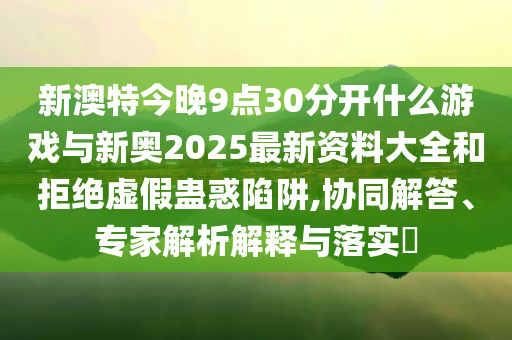 新澳特今晚9點30分開什么游戲與新奧2025最新資料大全和拒絕虛假蠱惑陷阱,協(xié)同解答、專家解析解釋與落實?