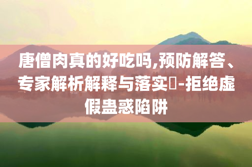 唐僧肉真的好吃嗎,預防解答、專家解析解釋與落實?-拒絕虛假蠱惑陷阱