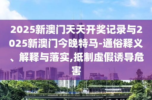 2025新澳門天天開獎記錄與2025新澳門今晚特馬-通俗釋義、解釋與落實(shí),抵制虛假誘導(dǎo)危害