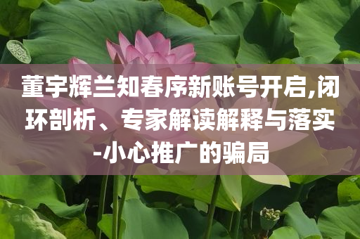 董宇輝蘭知春序新賬號(hào)開啟,閉環(huán)剖析、專家解讀解釋與落實(shí)-小心推廣的騙局