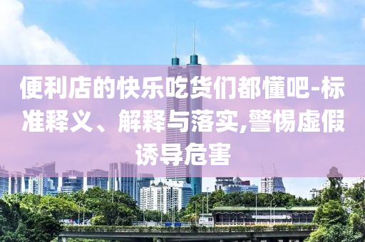 便利店的快樂(lè)吃貨們都懂吧-標(biāo)準(zhǔn)釋義、解釋與落實(shí),警惕虛假誘導(dǎo)危害
