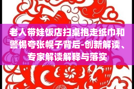 老人帶娃飯店掃桌抱走紙巾和警惕夸張幌子背后-創(chuàng)新解讀、專家解讀解釋與落實