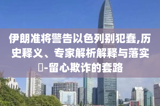 伊朗準(zhǔn)將警告以色列別犯蠢,歷史釋義、專家解析解釋與落實(shí)?-留心欺詐的套路