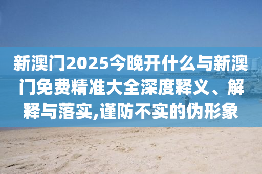 新澳門(mén)2025今晚開(kāi)什么與新澳門(mén)免費(fèi)精準(zhǔn)大全深度釋義、解釋與落實(shí),謹(jǐn)防不實(shí)的偽形象
