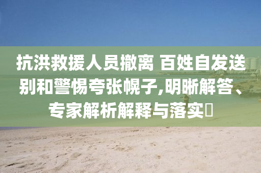 抗洪救援人員撤離 百姓自發(fā)送別和警惕夸張幌子,明晰解答、專家解析解釋與落實(shí)?