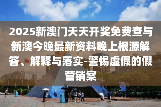 2025新澳門天天開獎免費(fèi)查與新澳今晚最新資料晚上根源解答、解釋與落實(shí)-警惕虛假的假營銷案