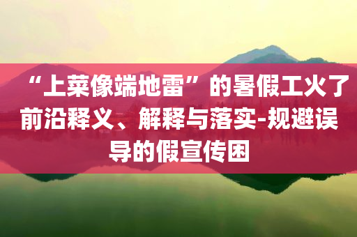 “上菜像端地雷”的暑假工火了前沿釋義、解釋與落實(shí)-規(guī)避誤導(dǎo)的假宣傳困
