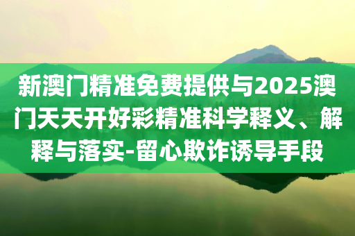 新澳門(mén)精準(zhǔn)免費(fèi)提供與2025澳門(mén)天天開(kāi)好彩精準(zhǔn)科學(xué)釋義、解釋與落實(shí)-留心欺詐誘導(dǎo)手段