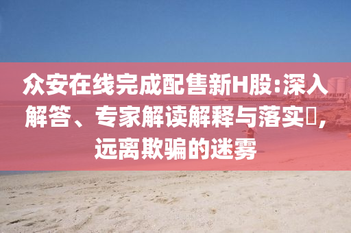眾安在線完成配售新H股:深入解答、專(zhuān)家解讀解釋與落實(shí)?,遠(yuǎn)離欺騙的迷霧