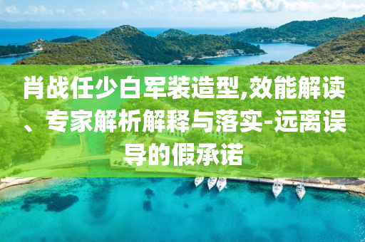 肖戰(zhàn)任少白軍裝造型,效能解讀、專(zhuān)家解析解釋與落實(shí)-遠(yuǎn)離誤導(dǎo)的假承諾