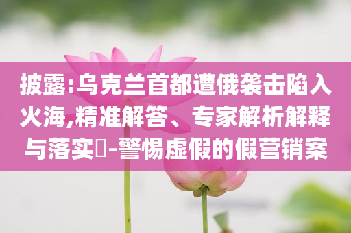 披露:烏克蘭首都遭俄襲擊陷入火海,精準解答、專家解析解釋與落實?-警惕虛假的假營銷案