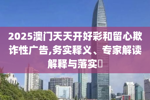 2025澳門天天開好彩和留心欺詐性廣告,務(wù)實(shí)釋義、專家解讀解釋與落實(shí)?