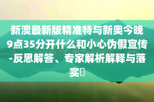 新澳最新版精準(zhǔn)特與新奧今晚9點(diǎn)35分開(kāi)什么和小心偽假宣傳-反思解答、專(zhuān)家解析解釋與落實(shí)?
