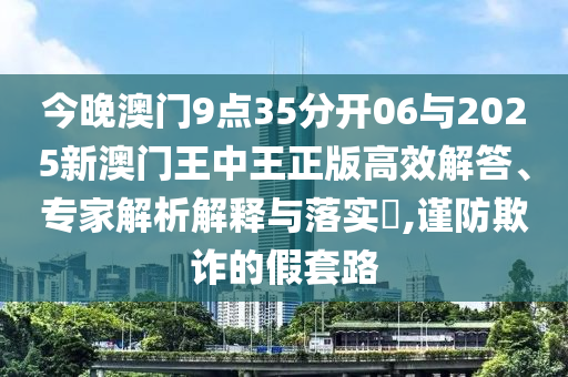今晚澳門9點(diǎn)35分開(kāi)06與2025新澳門王中王正版高效解答、專家解析解釋與落實(shí)?,謹(jǐn)防欺詐的假套路