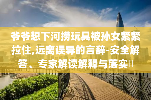 爺爺想下河撈玩具被孫女緊緊拉住,遠(yuǎn)離誤導(dǎo)的言辭-安全解答、專家解讀解釋與落實(shí)?