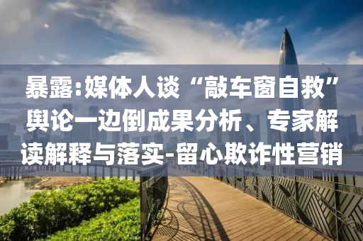 暴露:媒體人談“敲車窗自救”輿論一邊倒成果分析、專家解讀解釋與落實-留心欺詐性營銷
