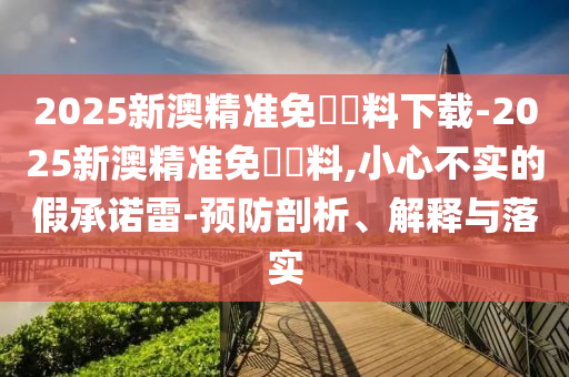 2025新澳精準(zhǔn)免費資料下載-2025新澳精準(zhǔn)免費資料,小心不實的假承諾雷-預(yù)防剖析、解釋與落實