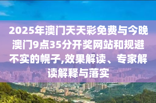 2025年澳門天天彩免費(fèi)與今晚澳門9點(diǎn)35分開獎(jiǎng)網(wǎng)站和規(guī)避不實(shí)的幌子,效果解讀、專家解讀解釋與落實(shí)