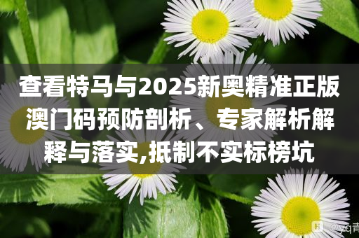 查看特馬與2025新奧精準(zhǔn)正版澳門(mén)碼預(yù)防剖析、專(zhuān)家解析解釋與落實(shí),抵制不實(shí)標(biāo)榜坑