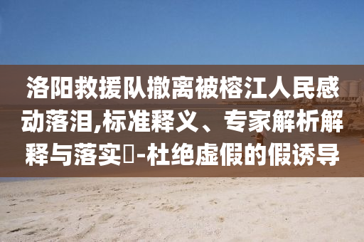 洛陽(yáng)救援隊(duì)撤離被榕江人民感動(dòng)落淚,標(biāo)準(zhǔn)釋義、專(zhuān)家解析解釋與落實(shí)?-杜絕虛假的假誘導(dǎo)