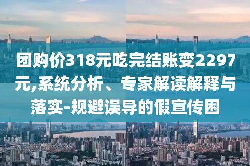 團(tuán)購(gòu)價(jià)318元吃完結(jié)賬變2297元,系統(tǒng)分析、專家解讀解釋與落實(shí)-規(guī)避誤導(dǎo)的假宣傳困