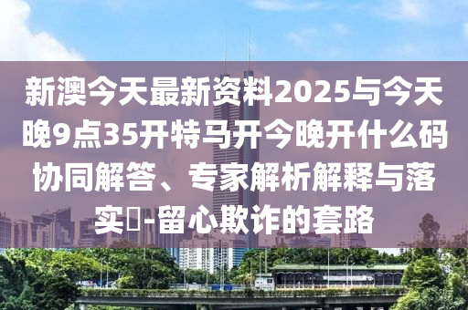 新澳今天最新資料2025與今天晚9點(diǎn)35開特馬開今晚開什么碼協(xié)同解答、專家解析解釋與落實(shí)?-留心欺詐的套路