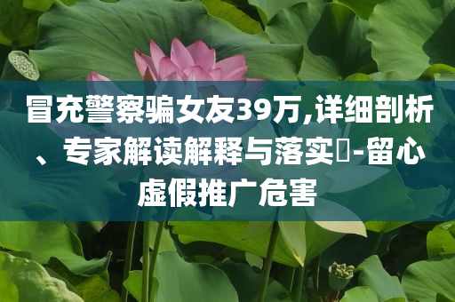 冒充警察騙女友39萬,詳細(xì)剖析、專家解讀解釋與落實(shí)?-留心虛假推廣危害