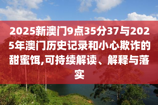 2025新澳門(mén)9點(diǎn)35分37與2025年澳門(mén)歷史記錄和小心欺詐的甜蜜餌,可持續(xù)解讀、解釋與落實(shí)