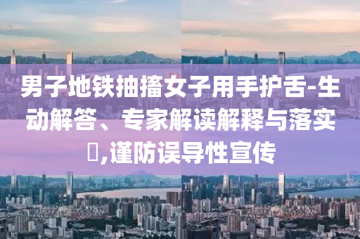 男子地鐵抽搐女子用手護(hù)舌-生動(dòng)解答、專家解讀解釋與落實(shí)?,謹(jǐn)防誤導(dǎo)性宣傳