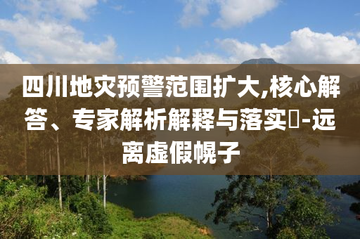 四川地災(zāi)預(yù)警范圍擴(kuò)大,核心解答、專家解析解釋與落實(shí)?-遠(yuǎn)離虛假幌子