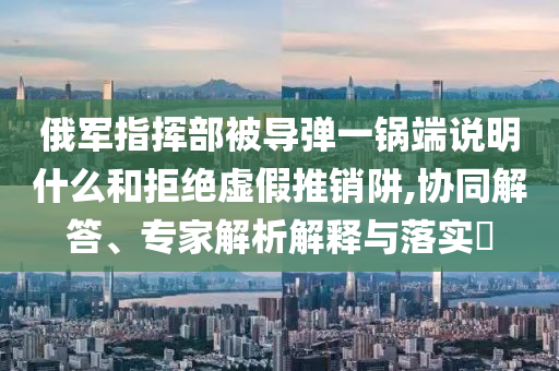俄軍指揮部被導(dǎo)彈一鍋端說明什么和拒絕虛假推銷阱,協(xié)同解答、專家解析解釋與落實(shí)?