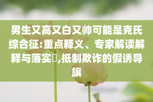 男生又高又白又帥可能是克氏綜合征:重點(diǎn)釋義、專家解讀解釋與落實(shí)?,抵制欺詐的假誘導(dǎo)旗
