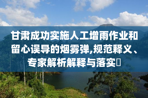 甘肅成功實(shí)施人工增雨作業(yè)和留心誤導(dǎo)的煙霧彈,規(guī)范釋義、專家解析解釋與落實(shí)?