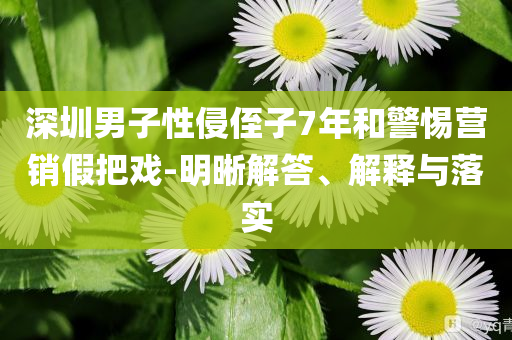 深圳男子性侵侄子7年和警惕營銷假把戲-明晰解答、解釋與落實(shí)