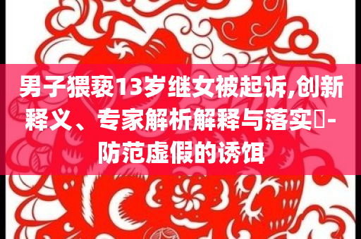 男子猥褻13歲繼女被起訴,創(chuàng)新釋義、專家解析解釋與落實(shí)?-防范虛假的誘餌