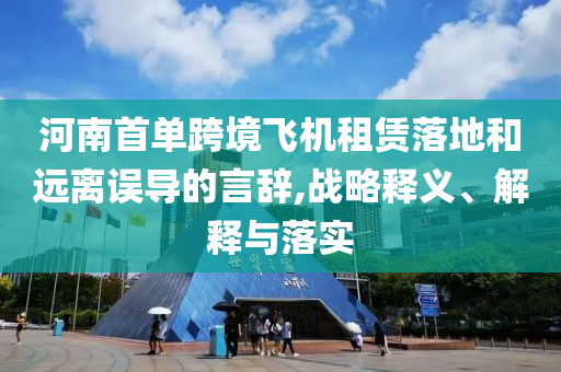 河南首單跨境飛機(jī)租賃落地和遠(yuǎn)離誤導(dǎo)的言辭,戰(zhàn)略釋義、解釋與落實(shí)