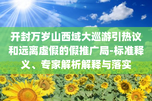 開封萬歲山西域大巡游引熱議和遠(yuǎn)離虛假的假推廣局-標(biāo)準(zhǔn)釋義、專家解析解釋與落實(shí)
