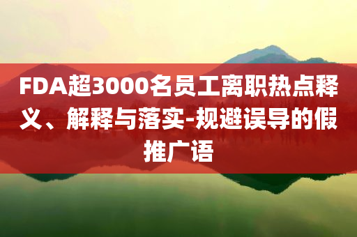 FDA超3000名員工離職熱點釋義、解釋與落實-規(guī)避誤導的假推廣語