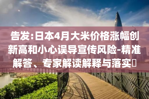 告發(fā):日本4月大米價格漲幅創(chuàng)新高和小心誤導宣傳風險-精準解答、專家解讀解釋與落實?