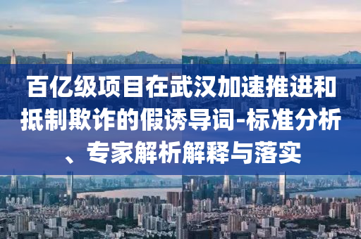 百億級項目在武漢加速推進和抵制欺詐的假誘導詞-標準分析、專家解析解釋與落實