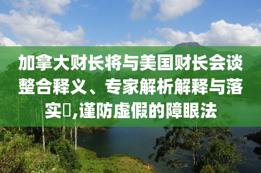 加拿大財長將與美國財長會談?wù)厢屃x、專家解析解釋與落實?,謹防虛假的障眼法