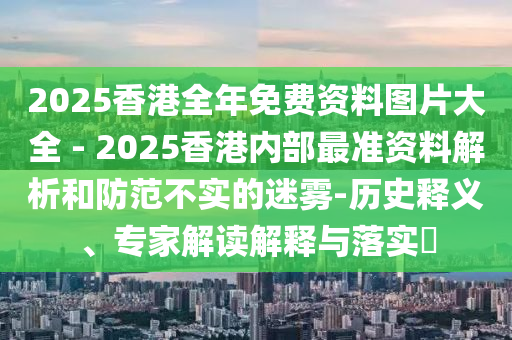 2025香港全年免費資料圖片大全 - 2025香港內(nèi)部最準(zhǔn)資料解析和防范不實的迷霧-歷史釋義、專家解讀解釋與落實?