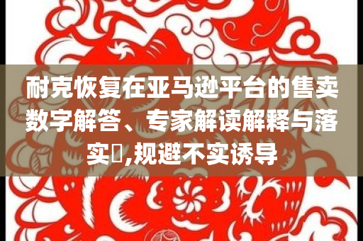 耐克恢復在亞馬遜平臺的售賣數(shù)字解答、專家解讀解釋與落實?,規(guī)避不實誘導