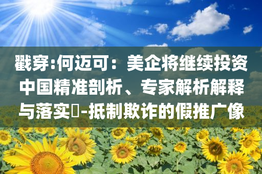 戳穿:何邁可：美企將繼續(xù)投資中國(guó)精準(zhǔn)剖析、專家解析解釋與落實(shí)?-抵制欺詐的假推廣像