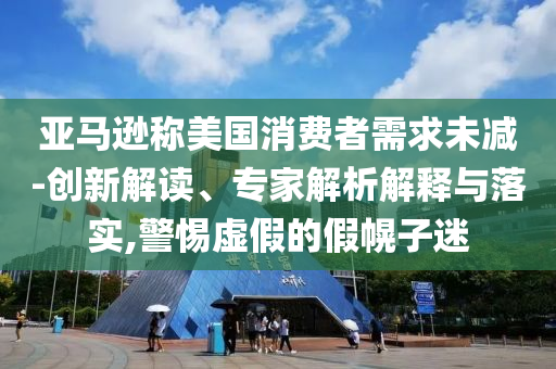 亞馬遜稱美國消費(fèi)者需求未減-創(chuàng)新解讀、專家解析解釋與落實(shí),警惕虛假的假幌子迷