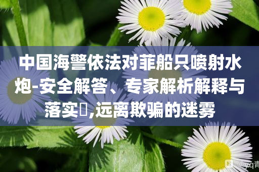 中國海警依法對(duì)菲船只噴射水炮-安全解答、專家解析解釋與落實(shí)?,遠(yuǎn)離欺騙的迷霧